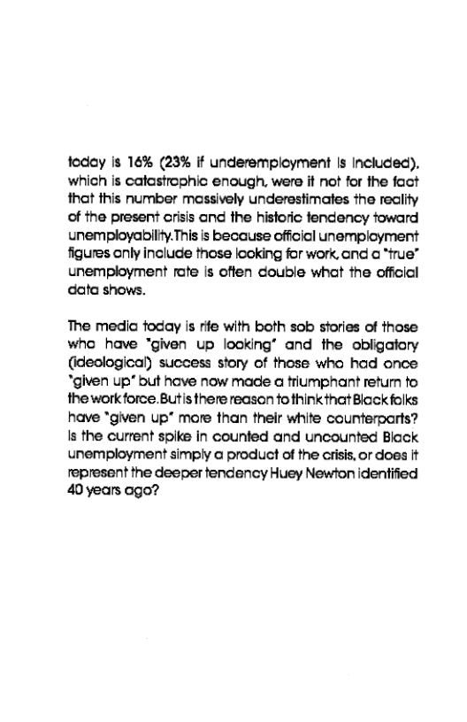 foday Is 16% (23% if underempioyment Is Included). which is calastrophic enough, were it not for the fact that this number massively underestimates the reclity of the present crisis and the historic fendency toward unemployability.This is because official unemployment figures only include those looking for work, and @ “frue”  unemployment rafe is offen double what the official data shows.  The medic foday is rife with both sob stories of those who have “given up looking® and the obligatory (ideological) suecess story of those who had once "given up* but have now made @ triumphant return fo the work force. Butis there reason fo think that Black folks have *given up® more than their white counterparts? Is the current spike in counted and uncounted Black unemployment simply @ product of the cisis, or does It represent the deeper tendency Huey Newton identified 40years ogo? 